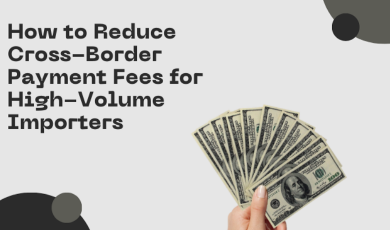 How to Reduce Cross-Border Payment Fees for High-Volume Importers